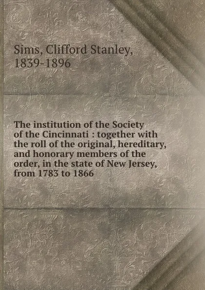 Обложка книги The institution of the Society of the Cincinnati : together with the roll of the original, hereditary, and honorary members of the order, in the state of New Jersey, from 1783 to 1866, Clifford Stanley Sims