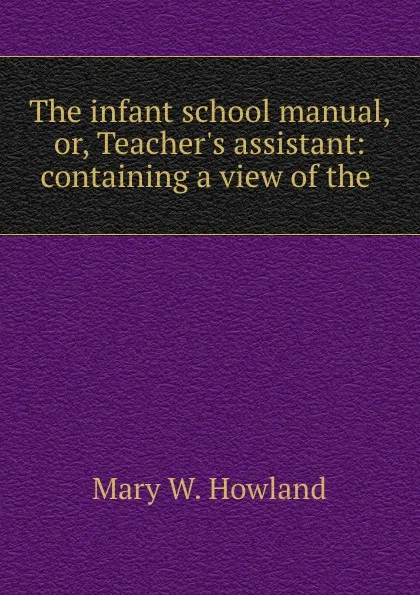 Обложка книги The infant school manual, or, Teacher.s assistant: containing a view of the ., Mary W. Howland