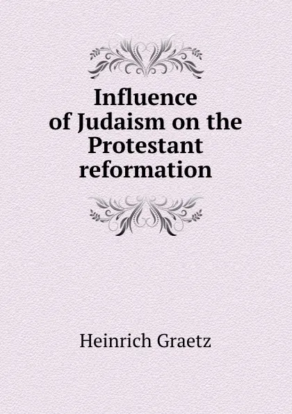 Обложка книги Influence of Judaism on the Protestant reformation, Heinrich Graetz