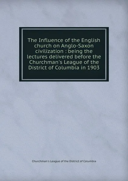 Обложка книги The Influence of the English church on Anglo-Saxon civilization : being the lectures delivered before the Churchman.s League of the District of Columbia in 1903, Churchman's League of the District of Columbia