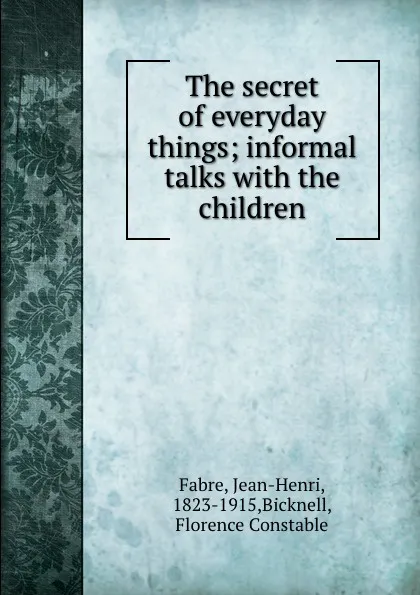 Обложка книги The secret of everyday things; informal talks with the children, Jean-Henri Fabre
