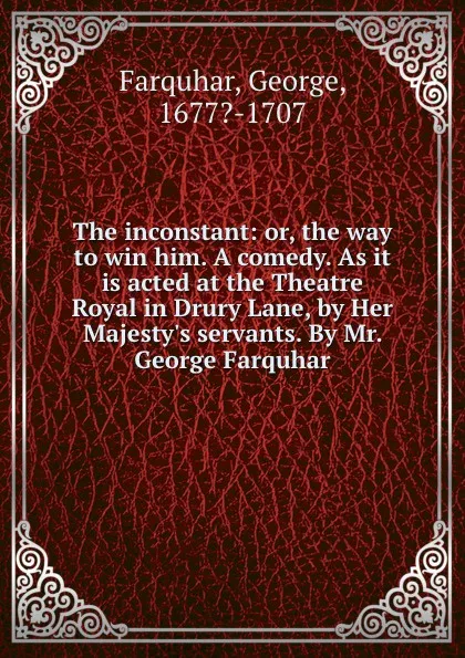 Обложка книги The inconstant: or, the way to win him. A comedy. As it is acted at the Theatre Royal in Drury Lane, by Her Majesty.s servants. By Mr. George Farquhar, George Farquhar