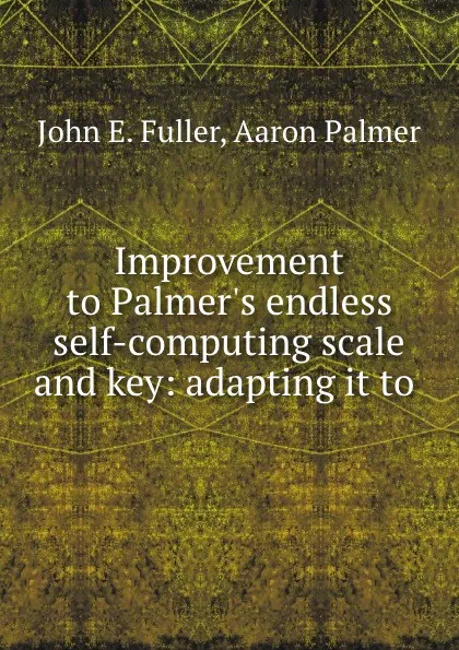 Обложка книги Improvement to Palmer.s endless self-computing scale and key: adapting it to ., John E. Fuller