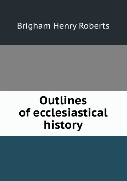 Обложка книги Outlines of ecclesiastical history, B.H. Roberts