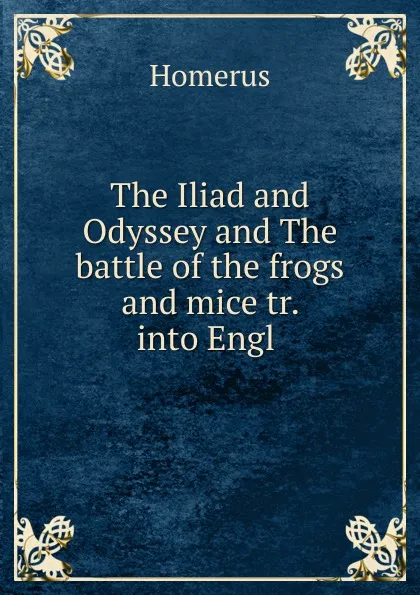 Обложка книги The Iliad and Odyssey and The battle of the frogs and mice tr. into Engl ., Homerus