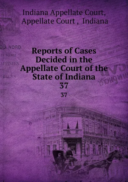 Обложка книги Reports of Cases Decided in the Appellate Court of the State of Indiana. 37, Indiana Appellate Court