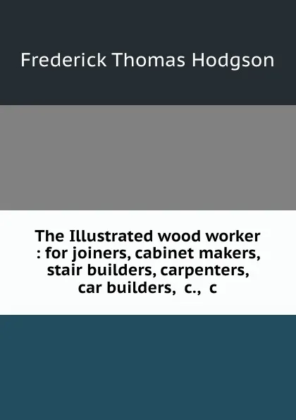 Обложка книги The Illustrated wood worker : for joiners, cabinet makers, stair builders, carpenters, car builders, .c., .c, Frederick Thomas Hodgson