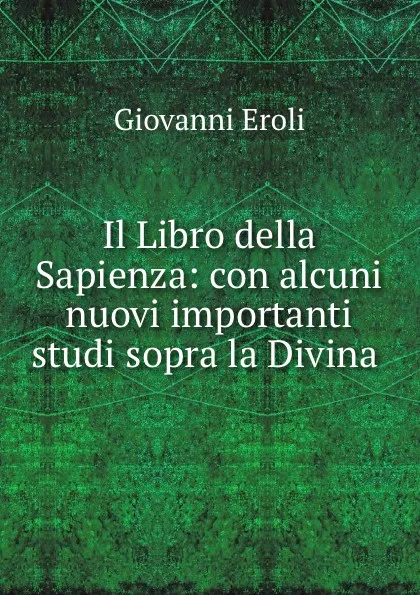 Обложка книги Il Libro della Sapienza: con alcuni nuovi importanti studi sopra la Divina ., Giovanni Eroli