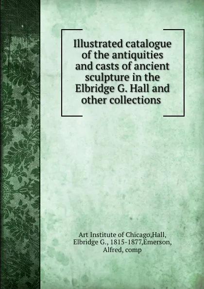 Обложка книги Illustrated catalogue of the antiquities and casts of ancient sculpture in the Elbridge G. Hall and other collections, Art Institute of Chicago