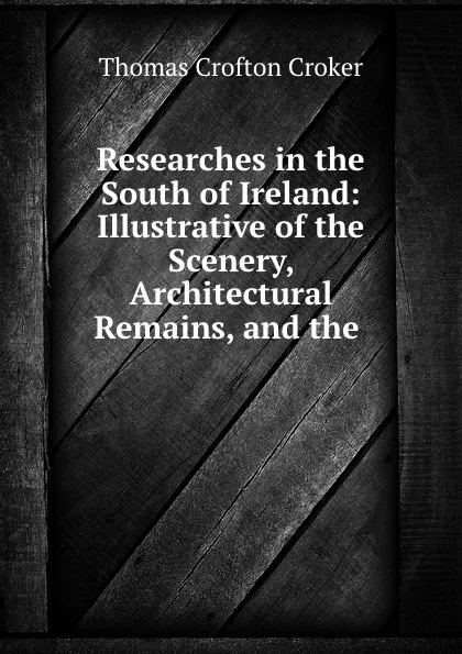 Обложка книги Researches in the South of Ireland: Illustrative of the Scenery, Architectural Remains, and the ., Thomas Crofton Croker