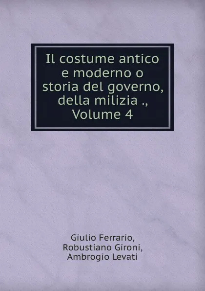 Обложка книги Il costume antico e moderno o storia del governo, della milizia ., Volume 4, Giulio Ferrario