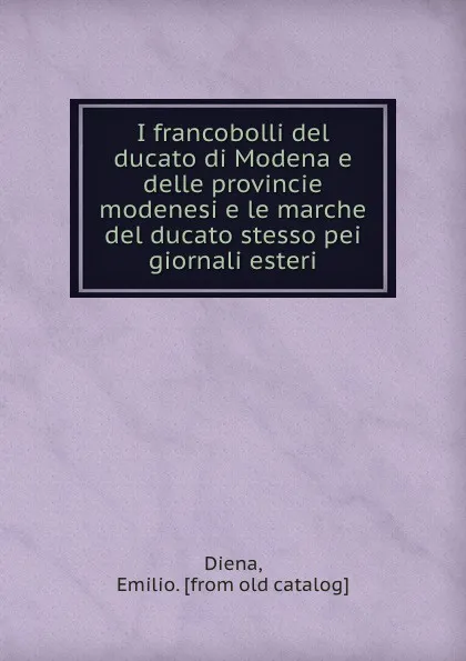 Обложка книги I francobolli del ducato di Modena e delle provincie modenesi e le marche del ducato stesso pei giornali esteri, Emilio Diena