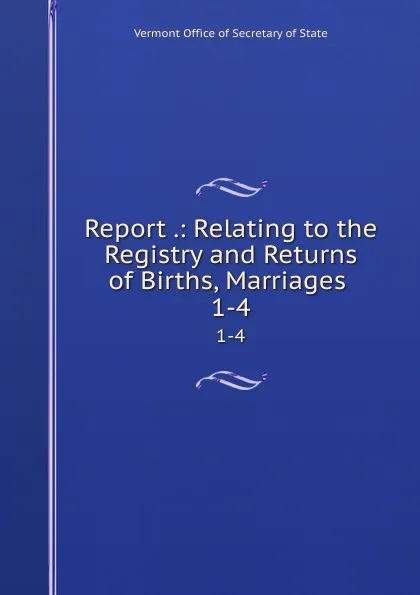 Обложка книги Report .: Relating to the Registry and Returns of Births, Marriages . 1-4, Vermont Office of Secretary of State