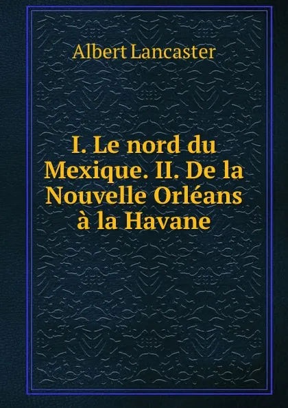 Обложка книги I. Le nord du Mexique. II. De la Nouvelle Orleans a la Havane, Albert Lancaster