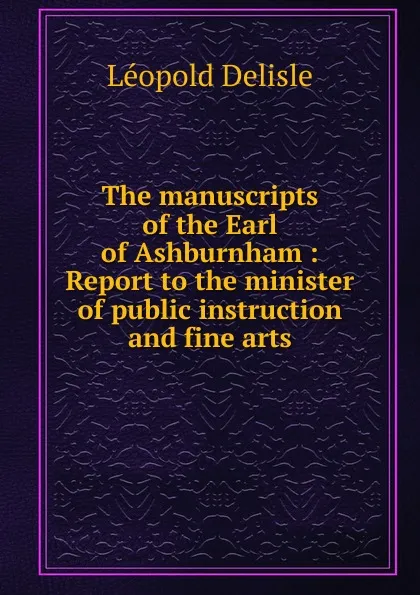 Обложка книги The manuscripts of the Earl of Ashburnham : Report to the minister of public instruction and fine arts, Delisle Léopold