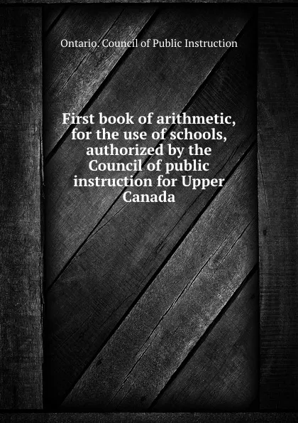 Обложка книги First book of arithmetic, for the use of schools, authorized by the Council of public instruction for Upper Canada, Ontario. Council of Public Instruction