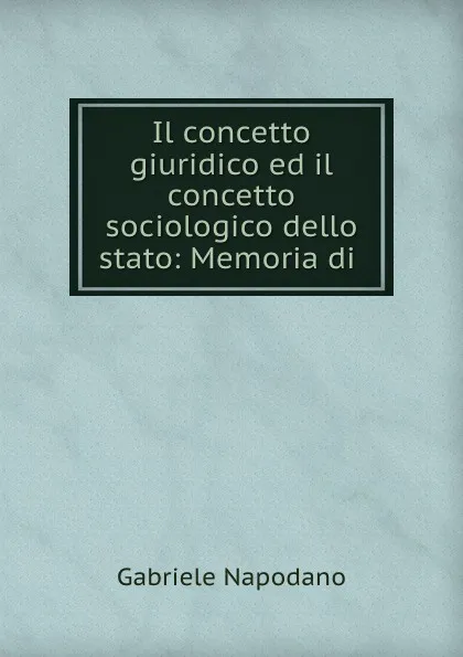 Обложка книги Il concetto giuridico ed il concetto sociologico dello stato: Memoria di ., Gabriele Napodano