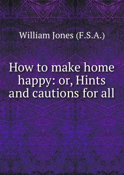 Обложка книги How to make home happy: or, Hints and cautions for all ., William Jones