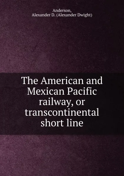 Обложка книги The American and Mexican Pacific railway, or transcontinental short line, Alexander Dwight Anderson