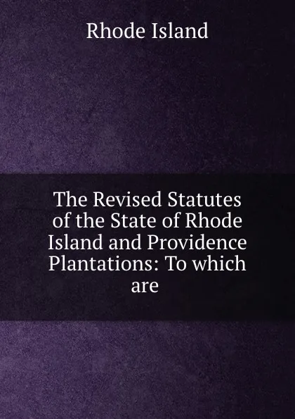 Обложка книги The Revised Statutes of the State of Rhode Island and Providence Plantations: To which are ., Rhode Island