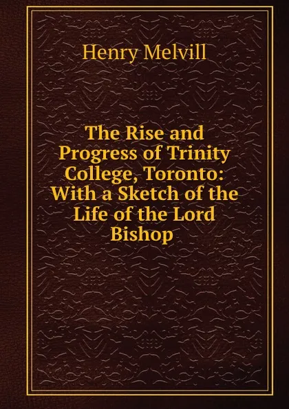 Обложка книги The Rise and Progress of Trinity College, Toronto: With a Sketch of the Life of the Lord Bishop ., Henry Melvill