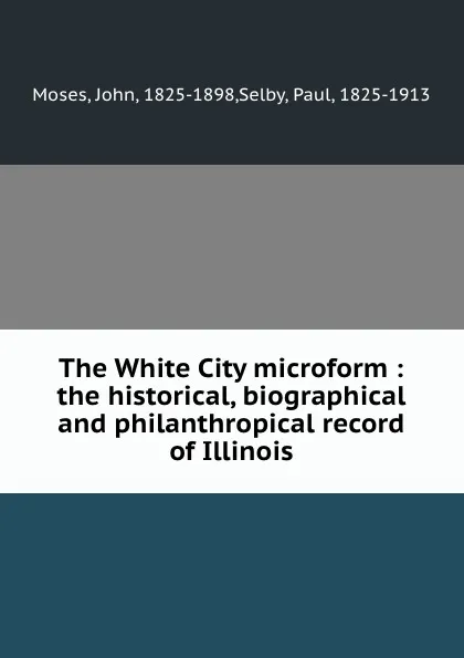 Обложка книги The White City microform : the historical, biographical and philanthropical record of Illinois, John Moses