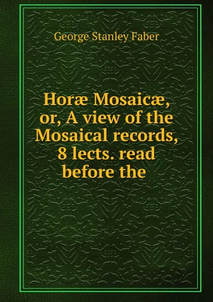 Обложка книги Horae Mosaicae, or, A view of the Mosaical records, 8 lects. read before the ., Faber George Stanley