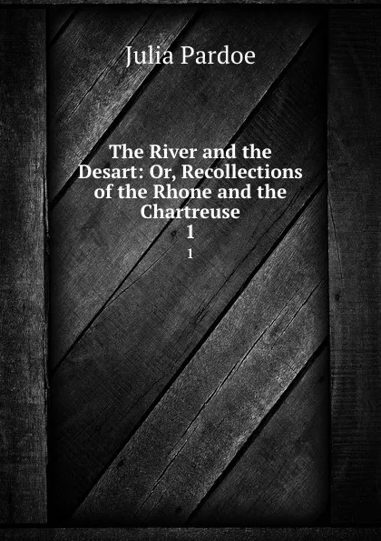 Обложка книги The River and the Desart: Or, Recollections of the Rhone and the Chartreuse. 1, Julia Pardoe