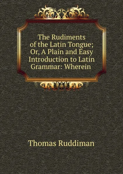 Обложка книги The Rudiments of the Latin Tongue; Or, A Plain and Easy Introduction to Latin Grammar: Wherein ., Thomas Ruddiman