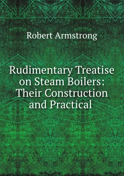 Обложка книги Rudimentary Treatise on Steam Boilers: Their Construction and Practical ., Robert Armstrong