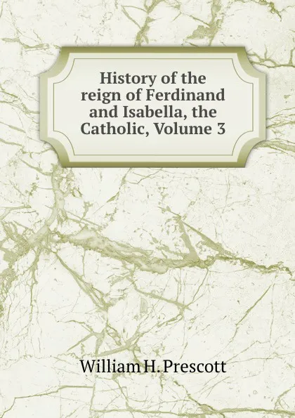 Обложка книги History of the reign of Ferdinand and Isabella, the Catholic, Volume 3, William H. Prescott