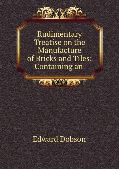 Обложка книги Rudimentary Treatise on the Manufacture of Bricks and Tiles: Containing an ., Edward Dobson