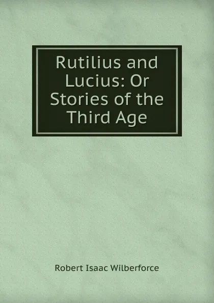 Обложка книги Rutilius and Lucius: Or Stories of the Third Age, Robert Isaac Wilberforce