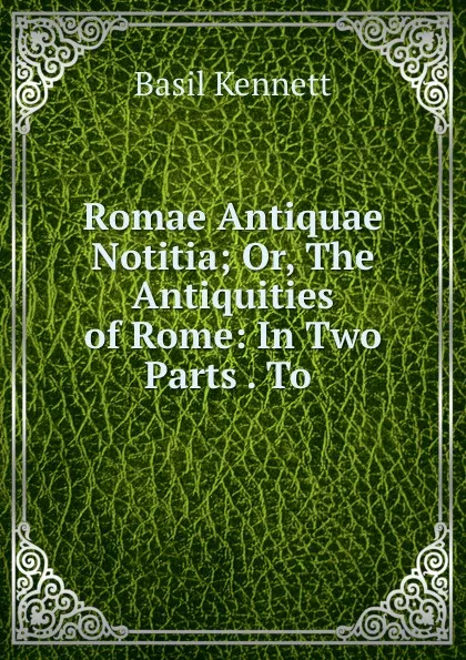 Обложка книги Romae Antiquae Notitia; Or, The Antiquities of Rome: In Two Parts . To ., Basil Kennett