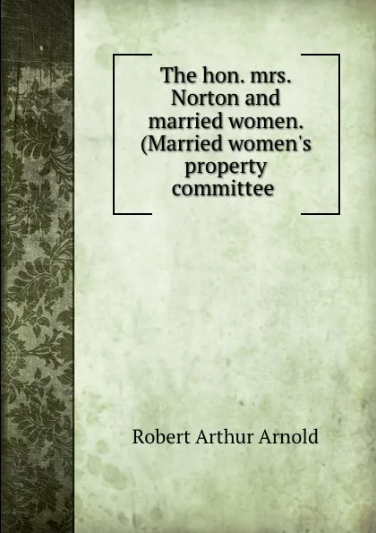 Обложка книги The hon. mrs. Norton and married women. (Married women.s property committee ., Robert Arthur Arnold