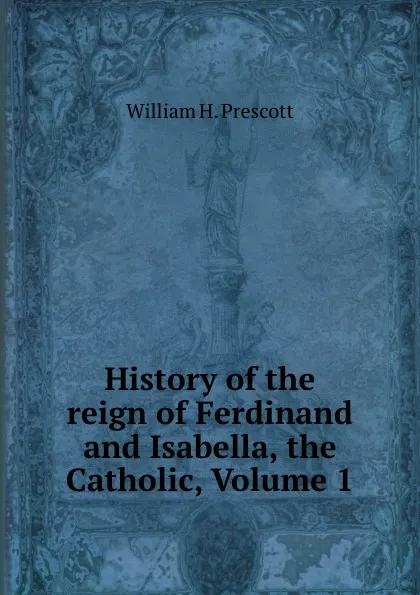 Обложка книги History of the reign of Ferdinand and Isabella, the Catholic, Volume 1, William H. Prescott