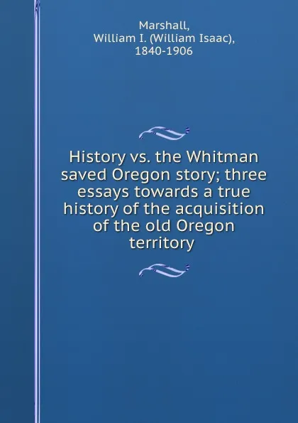 Обложка книги History vs. the Whitman saved Oregon story; three essays towards a true history of the acquisition of the old Oregon territory, William Isaac Marshall