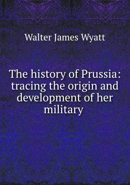 Обложка книги The history of Prussia: tracing the origin and development of her military ., Walter James Wyatt