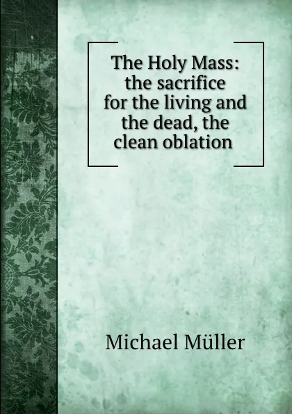 Обложка книги The Holy Mass: the sacrifice for the living and the dead, the clean oblation ., Michael Müller