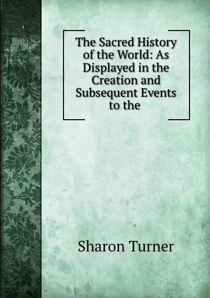 Обложка книги The Sacred History of the World: As Displayed in the Creation and Subsequent Events to the ., Sharon Turner