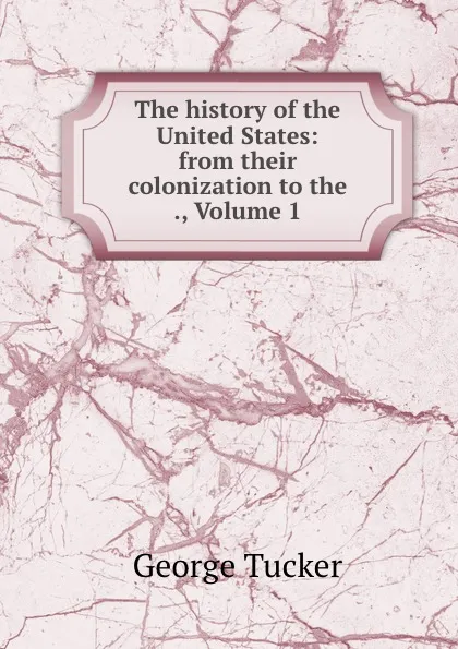 Обложка книги The history of the United States: from their colonization to the ., Volume 1, George Tucker