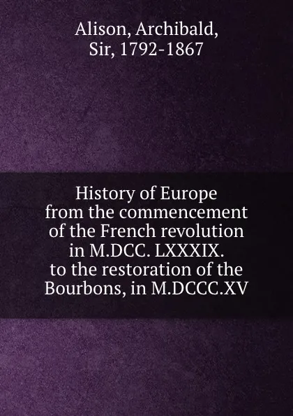 Обложка книги History of Europe from the commencement of the French revolution in M.DCC. LXXXIX. to the restoration of the Bourbons, in M.DCCC.XV, Archibald Alison