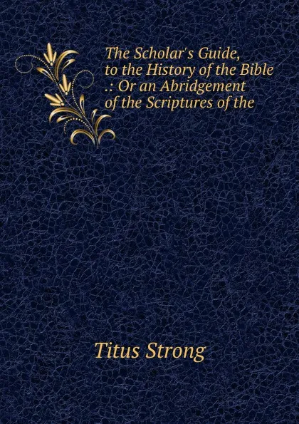 Обложка книги The Scholar.s Guide, to the History of the Bible .: Or an Abridgement of the Scriptures of the ., Titus Strong