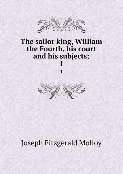 Обложка книги The sailor king, William the Fourth, his court and his subjects;. 1, J. Fitzgerald Molloy