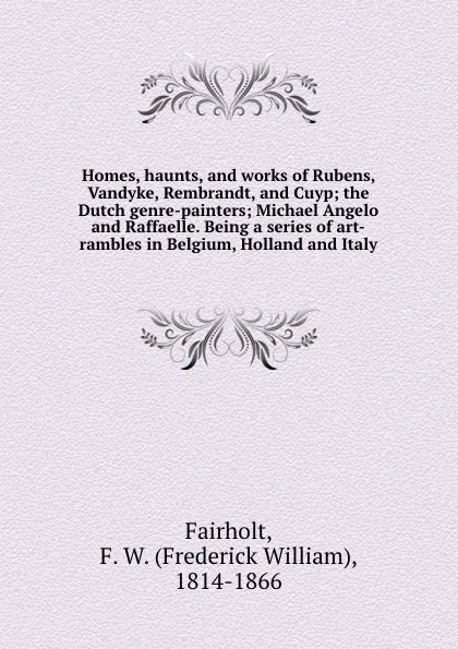 Обложка книги Homes, haunts, and works of Rubens, Vandyke, Rembrandt, and Cuyp; the Dutch genre-painters; Michael Angelo and Raffaelle. Being a series of art-rambles in Belgium, Holland and Italy, Frederick William Fairholt