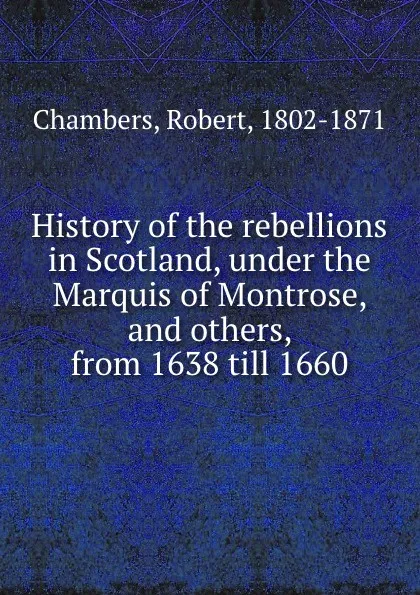 Обложка книги History of the rebellions in Scotland, under the Marquis of Montrose, and others, from 1638 till 1660, Robert Chambers