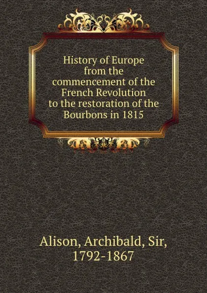 Обложка книги History of Europe from the commencement of the French Revolution to the restoration of the Bourbons in 1815, Archibald Alison