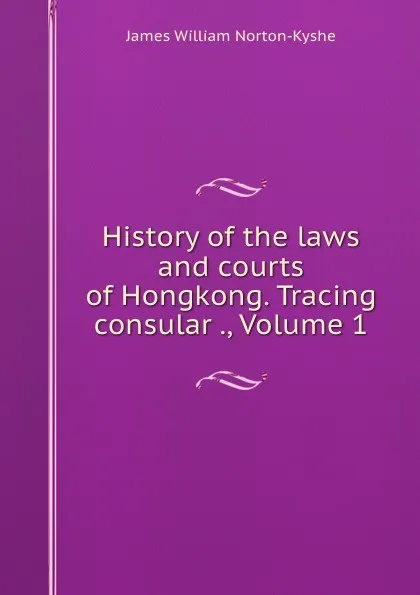 Обложка книги History of the laws and courts of Hongkong. Tracing consular ., Volume 1, James William Norton-Kyshe