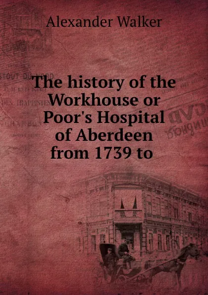 Обложка книги The history of the Workhouse or Poor.s Hospital of Aberdeen from 1739 to ., Alexander Walker