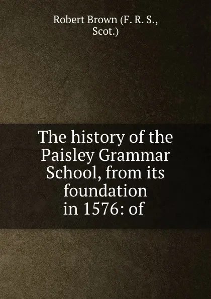 Обложка книги The history of the Paisley Grammar School, from its foundation in 1576: of ., Robert Brown